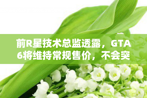 前R星技术总监透露，GTA6将维持常规售价，不会突破100美元