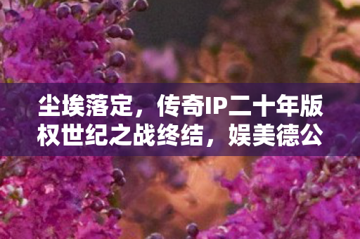 尘埃落定，传奇IP二十年版权世纪之战终结，娱美德公司终审胜诉