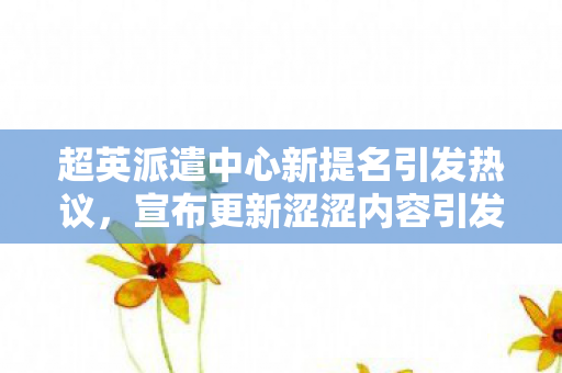 超英派遣中心新提名引发热议，宣布更新涩涩内容引发期待与争议