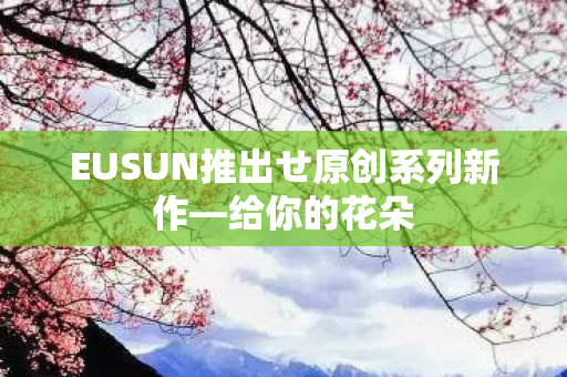 EUSUN推出せ原创系列新作—给你的花朵