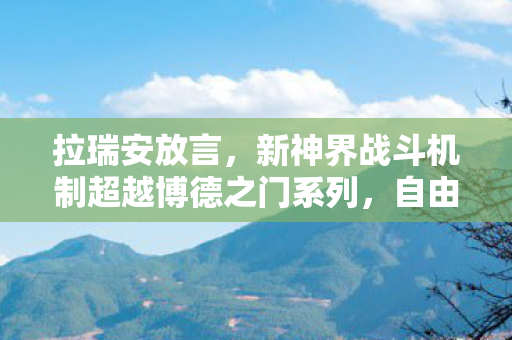 拉瑞安放言，新神界战斗机制超越博德之门系列，自由度更高！
