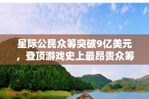 星际公民众筹突破9亿美元，登顶游戏史上最昂贵众筹项目