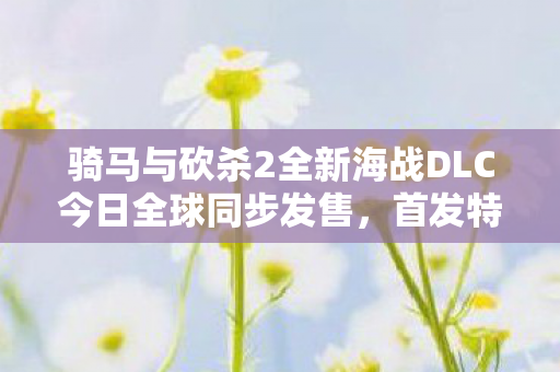 骑马与砍杀2全新海战DLC今日全球同步发售，首发特惠九折优惠