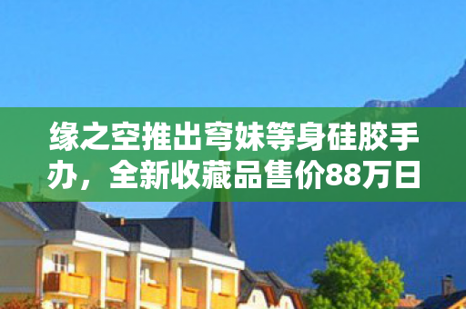缘之空推出穹妹等身硅胶手办，全新收藏品售价88万日元！