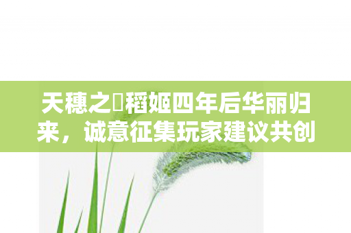 天穗之咲稻姬四年后华丽归来，诚意征集玩家建议共创佳作