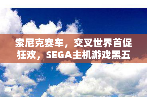 索尼克赛车，交叉世界首促狂欢，SEGA主机游戏黑五大促火热开展，折扣狂潮低至两折！