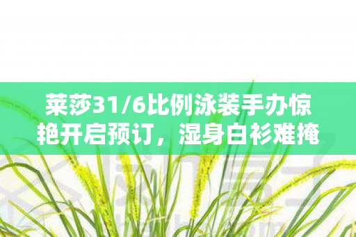 莱莎31/6比例泳装手办惊艳开启预订，湿身白衫难掩传说中的绝美肉腿