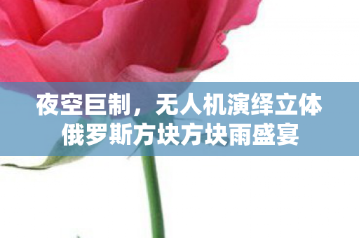 夜空巨制，无人机演绎立体俄罗斯方块方块雨盛宴