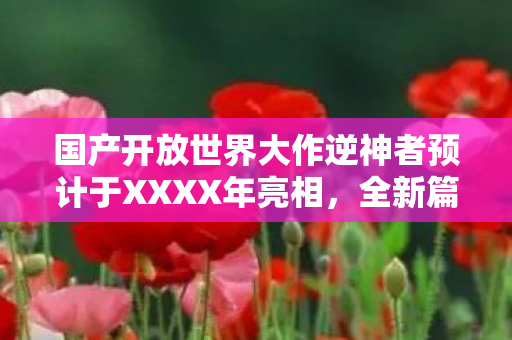 国产开放世界大作逆神者预计于XXXX年亮相，全新篇章开启！