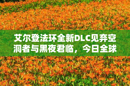 艾尔登法环全新DLC见弃空洞者与黑夜君临，今日全球同步上市！