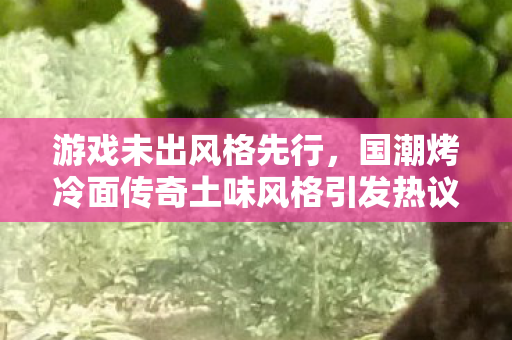 游戏未出风格先行，国潮烤冷面传奇土味风格引发热议