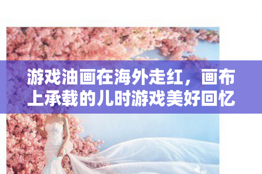 游戏油画在海外走红，画布上承载的儿时游戏美好回忆