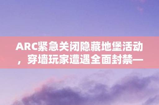 ARC紧急关闭隐藏地堡活动，穿墙玩家遭遇全面封禁—游戏安全再升级