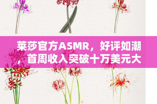 莱莎官方ASMR，好评如潮，首周收入突破十万美元大关！