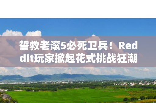 誓救老滚5必死卫兵！Reddit玩家掀起花式挑战狂潮