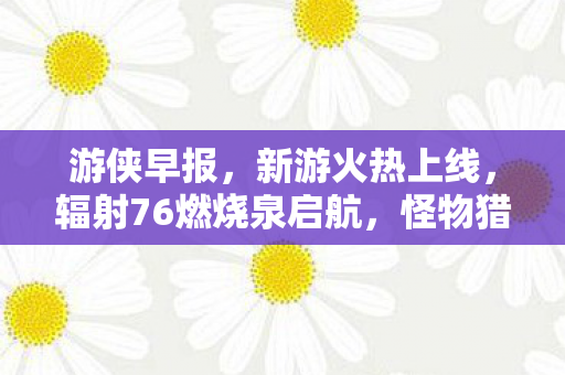 游侠早报，新游火热上线，辐射76燃烧泉启航，怪物猎人系列持续进化新纪元