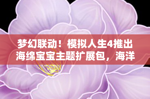 梦幻联动！模拟人生4推出海绵宝宝主题扩展包，海洋之星再现虚拟世界！