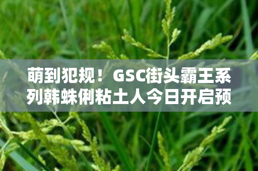 萌到犯规！GSC街头霸王系列韩蛛俐粘土人今日开启预订