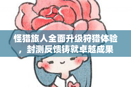 怪猎旅人全面升级狩猎体验，封测反馈铸就卓越成果