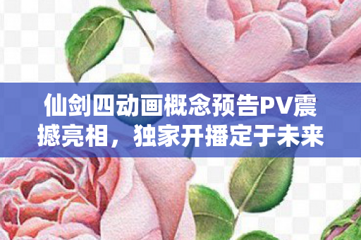 仙剑四动画概念预告PV震撼亮相，独家开播定于未来五年！