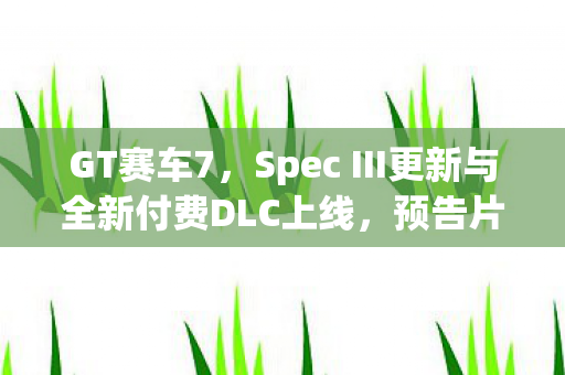 GT赛车7，Spec III更新与全新付费DLC上线，预告片震撼发布！