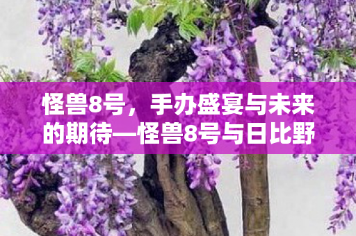 怪兽8号，手办盛宴与未来的期待—怪兽8号与日比野卡夫卡手办2027.1的贩售盛况