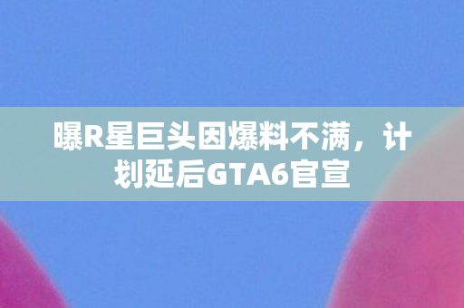 曝R星巨头因爆料不满，计划延后GTA6官宣