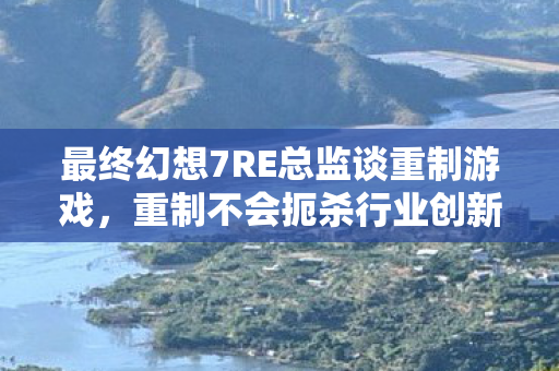 最终幻想7RE总监谈重制游戏，重制不会扼杀行业创新