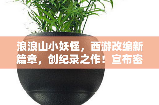 浪浪山小妖怪，西游改编新篇章，创纪录之作！宣布密钥延期