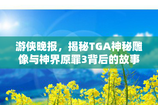 游侠晚报，揭秘TGA神秘雕像与神界原罪3背后的故事，怪猎崛起成本曝光
