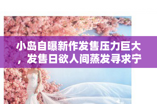 小岛自曝新作发售压力巨大，发售日欲人间蒸发寻求宁静
