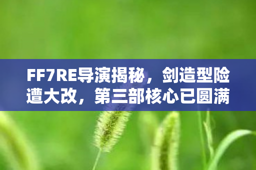 FF7RE导演揭秘，剑造型险遭大改，第三部核心已圆满收官