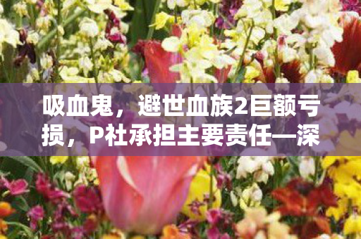 吸血鬼，避世血族2巨额亏损，P社承担主要责任—深度解析游戏产业的挑战与反思