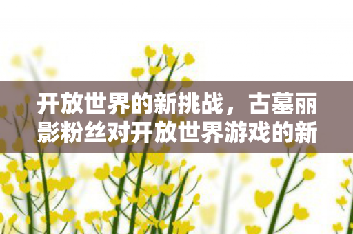 开放世界的新挑战，古墓丽影粉丝对开放世界游戏的新担忧