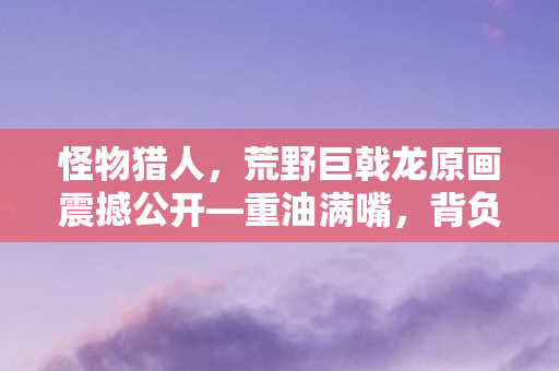 怪物猎人，荒野巨戟龙原画震撼公开—重油满嘴，背负击龙枪