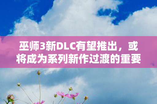 巫师3新DLC有望推出，或将成为系列新作过渡的重要桥梁