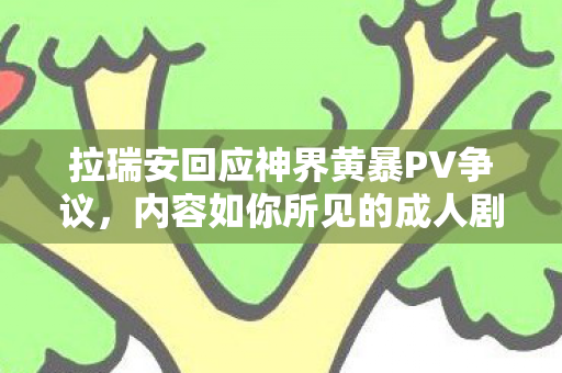 拉瑞安回应神界黄暴PV争议，内容如你所见的成人剧