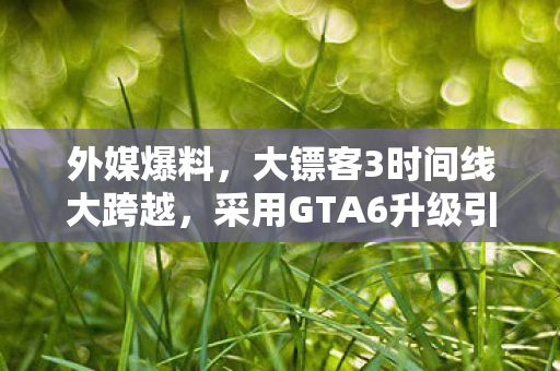 外媒爆料，大镖客3时间线大跨越，采用GTA6升级引擎重塑游戏体验