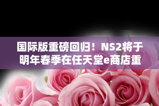 国际版重磅回归！NS2将于明年春季在任天堂e商店重新上架销售