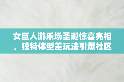 女巨人游乐场圣诞惊喜亮相，独特体型差玩法引爆社区热议