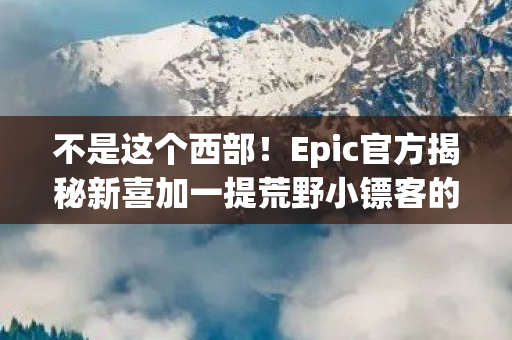 不是这个西部！Epic官方揭秘新喜加一提荒野小镖客的独特魅力