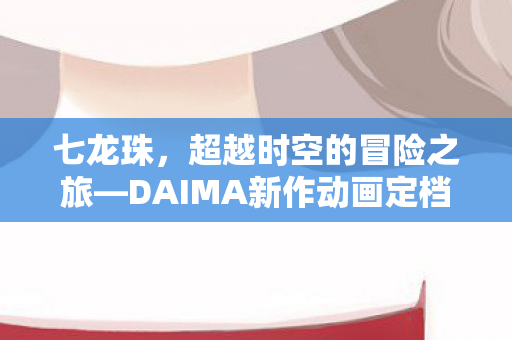 七龙珠，超越时空的冒险之旅—DAIMA新作动画定档