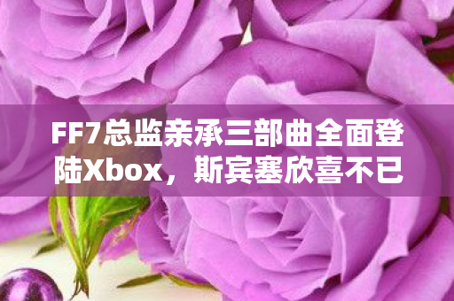 FF7总监亲承三部曲全面登陆Xbox，斯宾塞欣喜不已