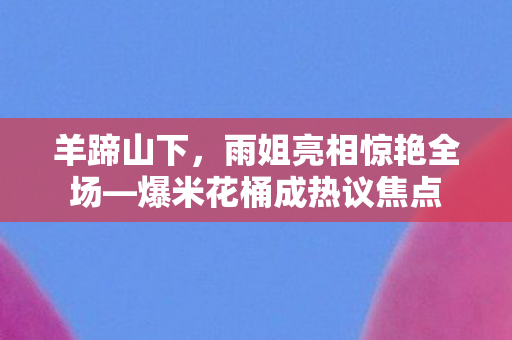 羊蹄山下，雨姐亮相惊艳全场—爆米花桶成热议焦点