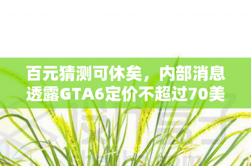 百元猜测可休矣，内部消息透露GTA6定价不超过70美元