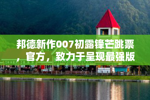 邦德新作007初露锋芒跳票，官方，致力于呈现最强版本
