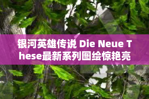 银河英雄传说 Die Neue These最新系列图绘惊艳亮相
