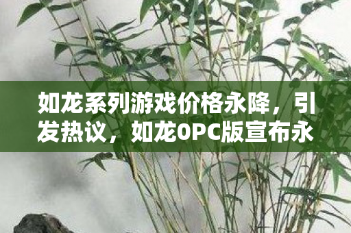 如龙系列游戏价格永降，引发热议，如龙0PC版宣布永久下架