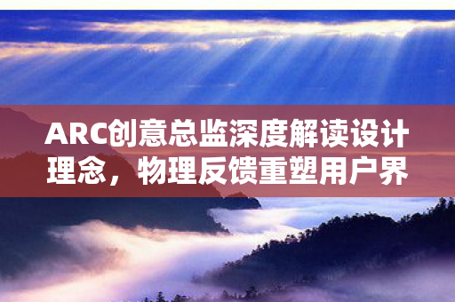 ARC创意总监深度解读设计理念，物理反馈重塑用户界面