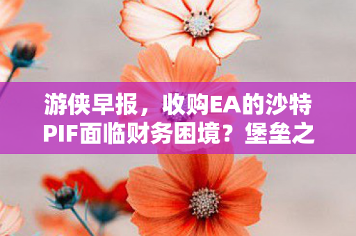 游侠早报，收购EA的沙特PIF面临财务困境？堡垒之夜赠送加载界面皮肤引发关注